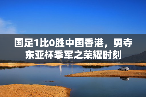 国足1比0胜中国香港，勇夺东亚杯季军之荣耀时刻