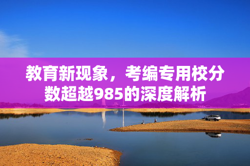 教育新现象，考编专用校分数超越985的深度解析