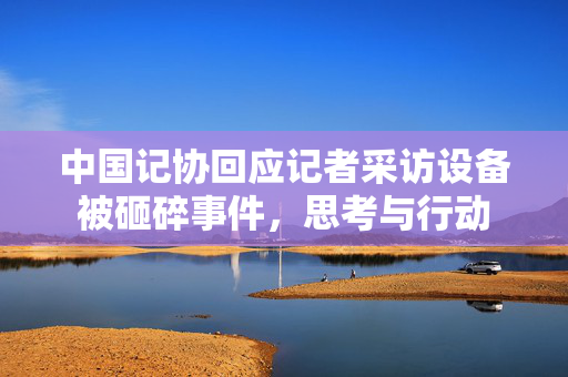 中国记协回应记者采访设备被砸碎事件，思考与行动