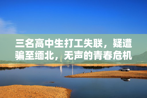 三名高中生打工失联，疑遭骗至缅北，无声的青春危机