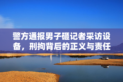 警方通报男子砸记者采访设备，刑拘背后的正义与责任之较量