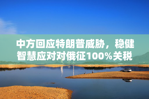 中方回应特朗普威胁，稳健智慧应对对俄征100%关税的国际贸易挑战