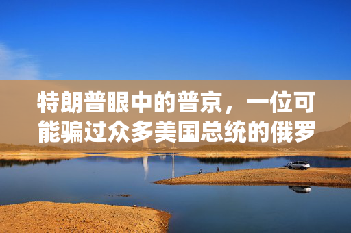 特朗普眼中的普京，一位可能骗过众多美国总统的俄罗斯领导人