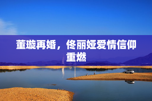 董璇再婚，佟丽娅爱情信仰重燃