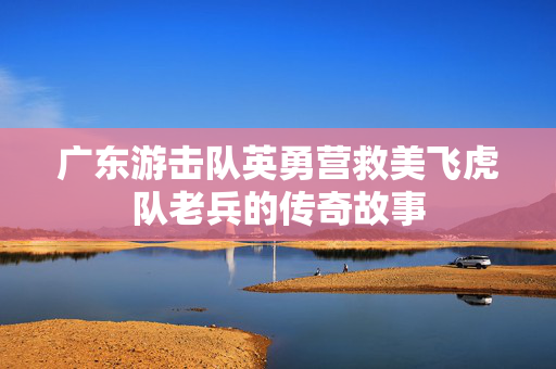 广东游击队英勇营救美飞虎队老兵的传奇故事