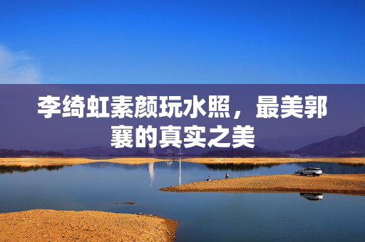 李绮虹素颜玩水照，最美郭襄的真实之美