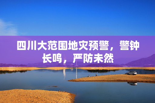 四川大范围地灾预警，警钟长鸣，严防未然