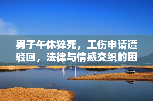 男子午休猝死，工伤申请遭驳回，法律与情感交织的困境