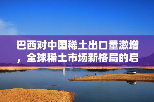 巴西对中国稀土出口量激增，全球稀土市场新格局的启示