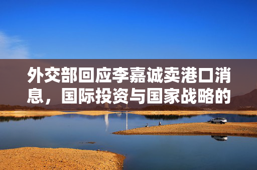 外交部回应李嘉诚卖港口消息，国际投资与国家战略的深度解读