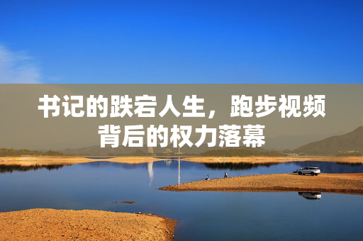 书记的跌宕人生，跑步视频背后的权力落幕