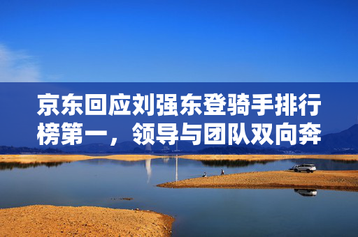 京东回应刘强东登骑手排行榜第一，领导与团队双向奔赴的共赢之道