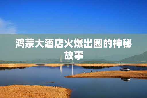 鸿蒙大酒店火爆出圈的神秘故事