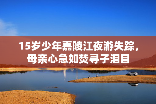 15岁少年嘉陵江夜游失踪，母亲心急如焚寻子泪目
