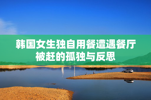 韩国女生独自用餐遭遇餐厅被赶的孤独与反思