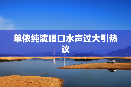 单依纯演唱口水声过大引热议