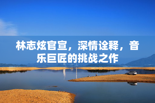 林志炫官宣，深情诠释，音乐巨匠的挑战之作