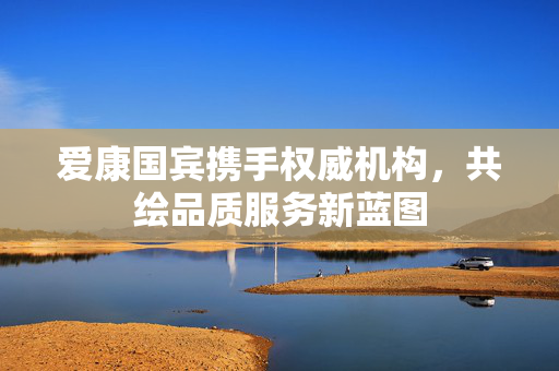 爱康国宾携手权威机构，共绘品质服务新蓝图