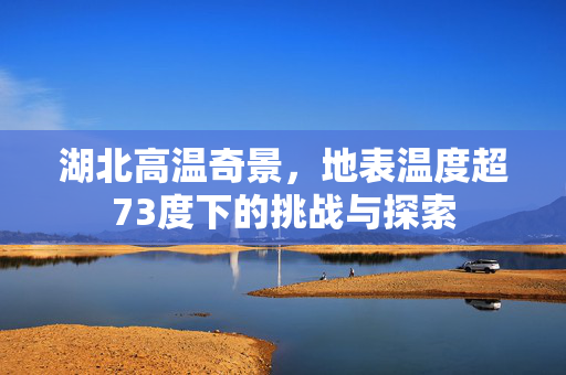 湖北高温奇景，地表温度超73度下的挑战与探索