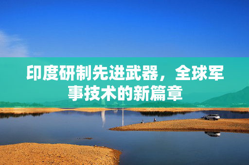 印度研制先进武器，全球军事技术的新篇章