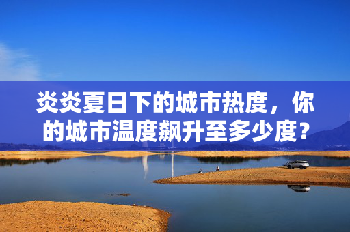 炎炎夏日下的城市热度，你的城市温度飙升至多少度？