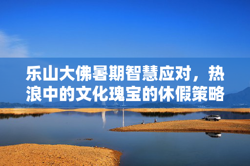 乐山大佛暑期智慧应对，热浪中的文化瑰宝的休假策略