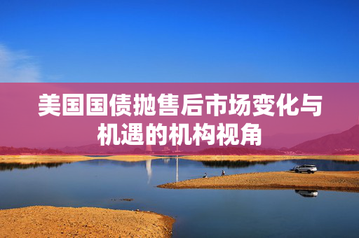 美国国债抛售后市场变化与机遇的机构视角