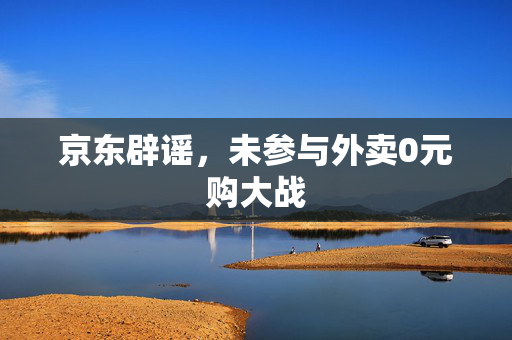 京东辟谣，未参与外卖0元购大战