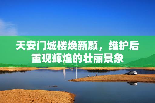 天安门城楼焕新颜，维护后重现辉煌的壮丽景象