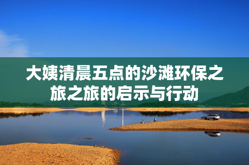 大姨清晨五点的沙滩环保之旅之旅的启示与行动