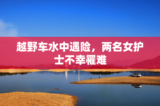 越野车水中遇险，两名女护士不幸罹难