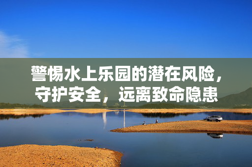 警惕水上乐园的潜在风险，守护安全，远离致命隐患