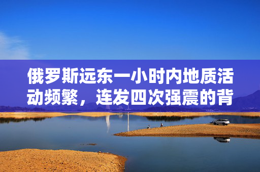 俄罗斯远东一小时内地质活动频繁，连发四次强震的背后