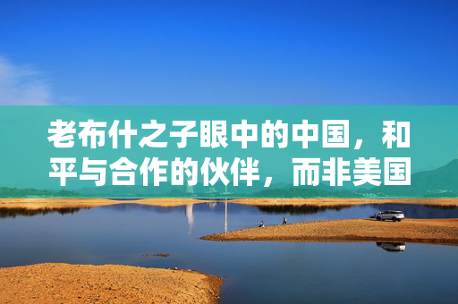 老布什之子眼中的中国，和平与合作的伙伴，而非美国的威胁