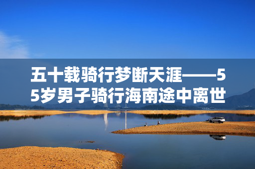 五十载骑行梦断天涯——55岁男子骑行海南途中离世