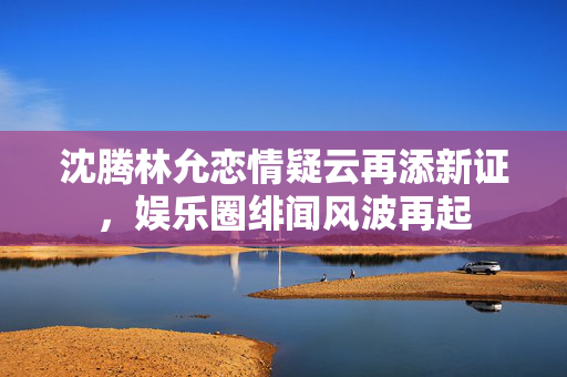 沈腾林允恋情疑云再添新证，娱乐圈绯闻风波再起