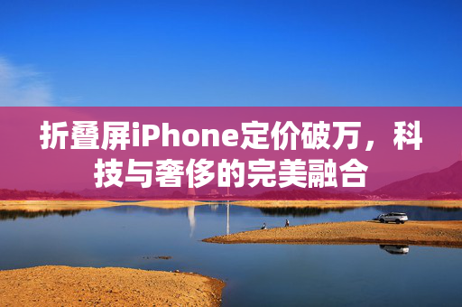 折叠屏iPhone定价破万，科技与奢侈的完美融合