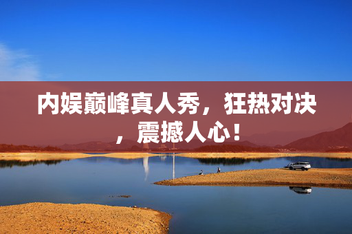 内娱巅峰真人秀，狂热对决，震撼人心！
