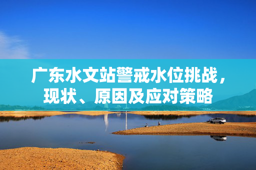 广东水文站警戒水位挑战，现状、原因及应对策略