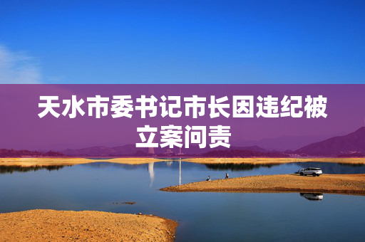 天水市委书记市长因违纪被立案问责
