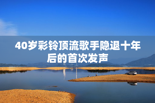 40岁彩铃顶流歌手隐退十年后的首次发声