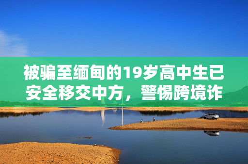 被骗至缅甸的19岁高中生已安全移交中方，警惕跨境诈骗，守护青春之路