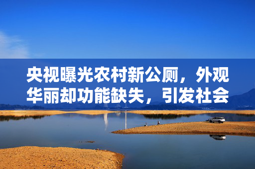 央视曝光农村新公厕，外观华丽却功能缺失，引发社会关注