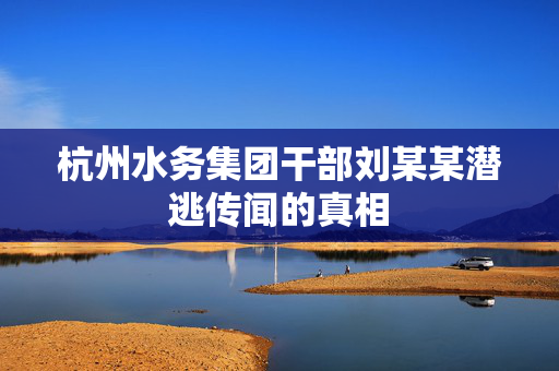 杭州水务集团干部刘某某潜逃传闻的真相