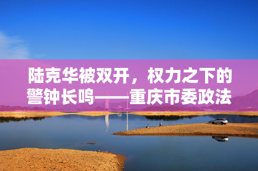 陆克华被双开，权力之下的警钟长鸣——重庆市委政法委原书记的教训