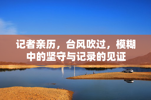 记者亲历，台风吹过，模糊中的坚守与记录的见证