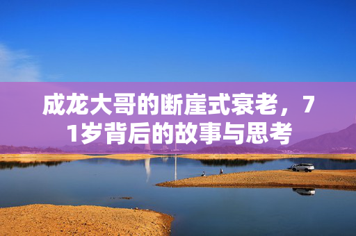 成龙大哥的断崖式衰老，71岁背后的故事与思考