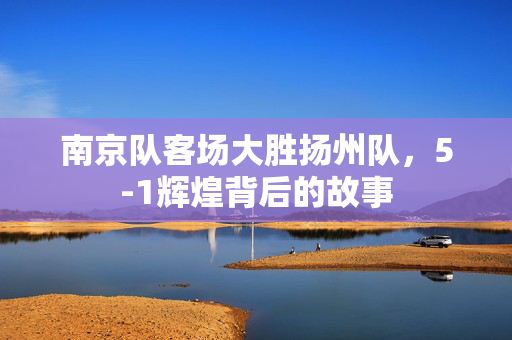 南京队客场大胜扬州队，5-1辉煌背后的故事