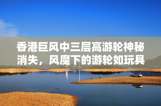 香港巨风中三层高游轮神秘消失，风魔下的游轮如玩具一般