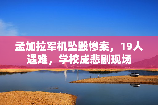 孟加拉军机坠毁惨案，19人遇难，学校成悲剧现场
